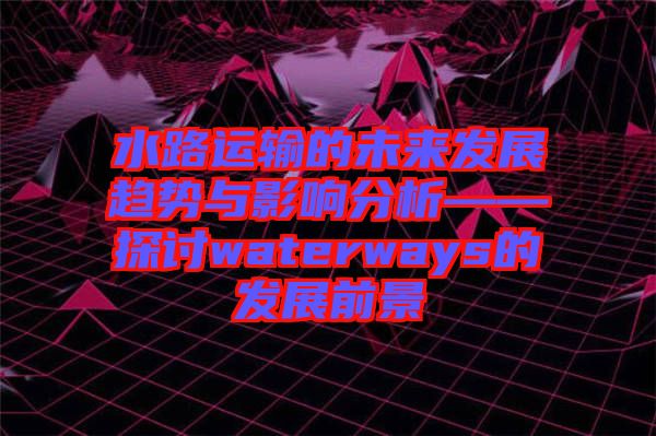 水路運(yùn)輸?shù)奈磥戆l(fā)展趨勢(shì)與影響分析——探討waterways的發(fā)展前景