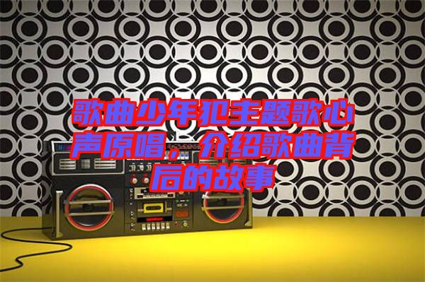 歌曲少年犯主題歌心聲原唱，介紹歌曲背后的故事