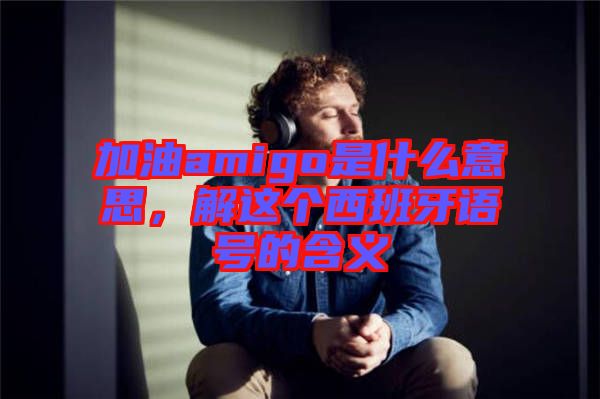 加油amigo是什么意思，解這個(gè)西班牙語號的含義