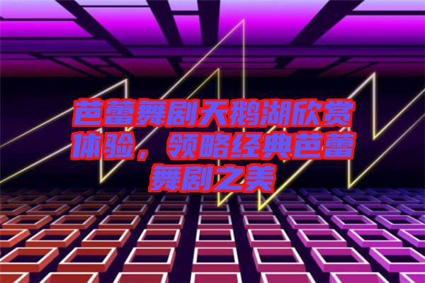 芭蕾舞劇天鵝湖欣賞體驗(yàn)，領(lǐng)略經(jīng)典芭蕾舞劇之美