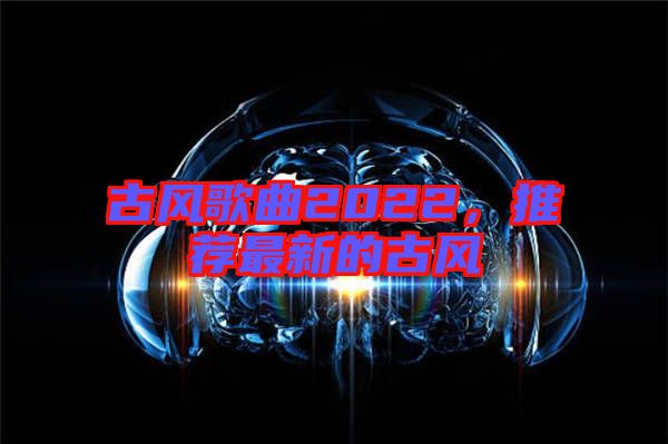 古風(fēng)歌曲2022，推薦最新的古風(fēng)