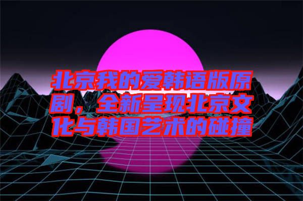 北京我的愛韓語版原劇，全新呈現北京文化與韓國藝術的碰撞