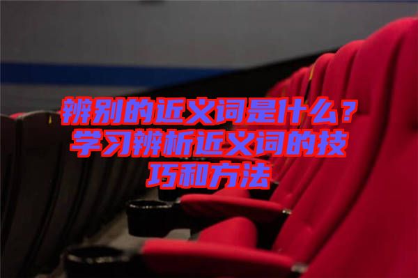 辨別的近義詞是什么？學(xué)習(xí)辨析近義詞的技巧和方法