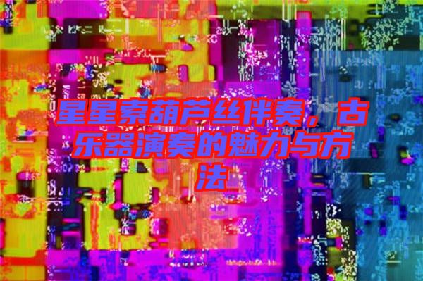 星星索葫蘆絲伴奏，古樂器演奏的魅力與方法