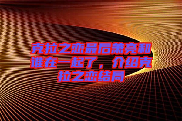 克拉之戀最后蕭亮和誰在一起了，介紹克拉之戀結(jié)局