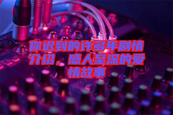 你遲到的許多年劇情介紹，感人至深的愛情故事
