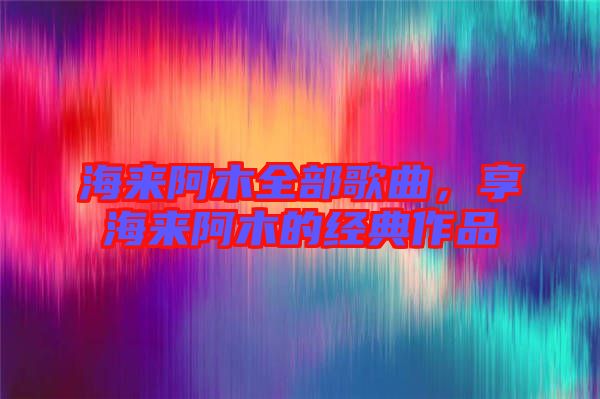 海來阿木全部歌曲，享海來阿木的經(jīng)典作品