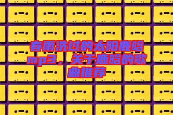 春雨洗過(guò)的太陽(yáng)鹿晗mp3，關(guān)于鹿晗的歌曲推薦