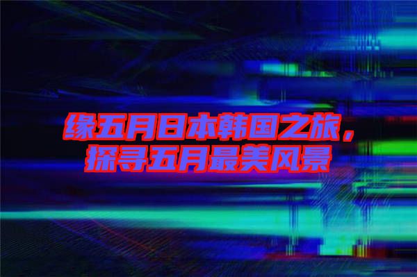 緣五月日本韓國之旅，探尋五月最美風景
