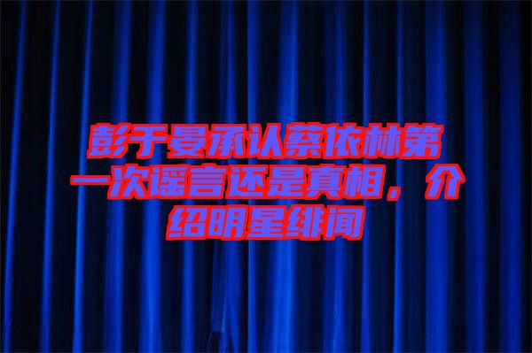 彭于晏承認(rèn)蔡依林第一次謠言還是真相，介紹明星緋聞