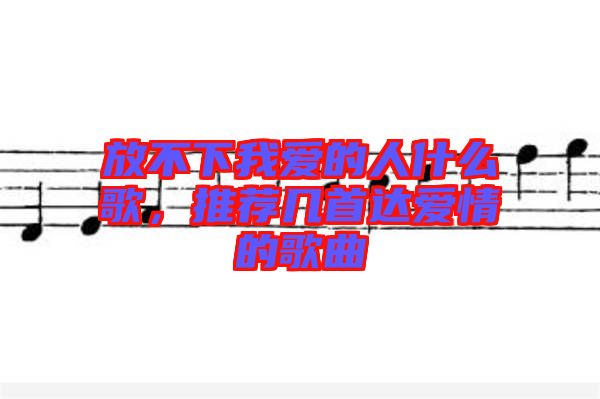 放不下我愛的人什么歌，推薦幾首達(dá)愛情的歌曲