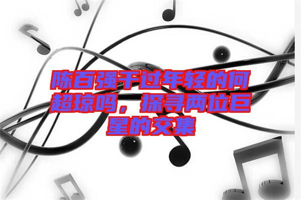 陳百?gòu)?qiáng)干過年輕的何超瓊嗎，探尋兩位巨星的交集