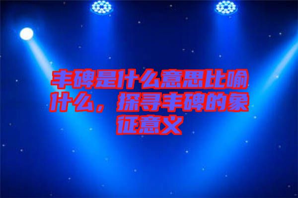 豐碑是什么意思比喻什么，探尋豐碑的象征意義