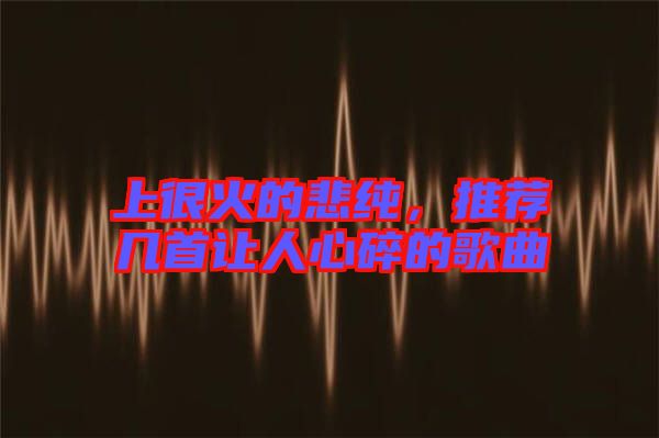 上很火的悲純，推薦幾首讓人心碎的歌曲