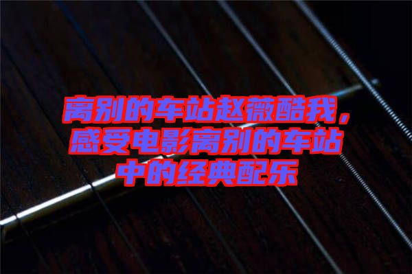 離別的車站趙薇酷我，感受電影離別的車站中的經(jīng)典配樂