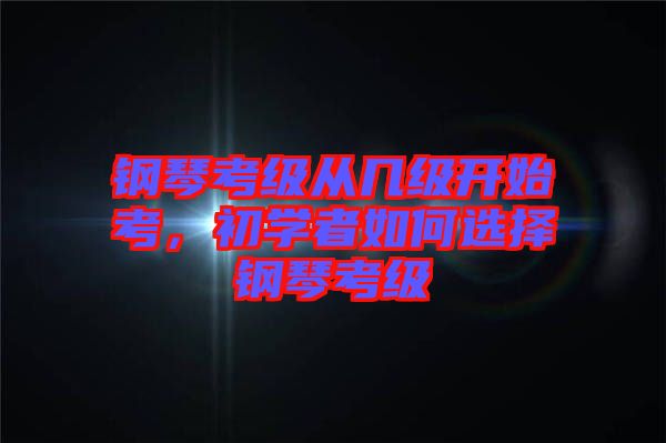 鋼琴考級從幾級開始考，初學者如何選擇鋼琴考級