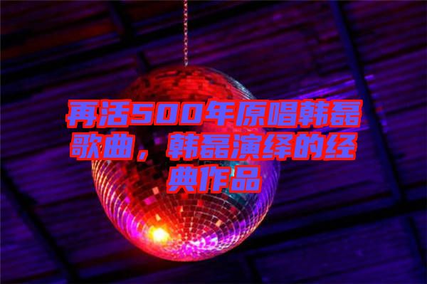 再活500年原唱韓磊歌曲，韓磊演繹的經(jīng)典作品
