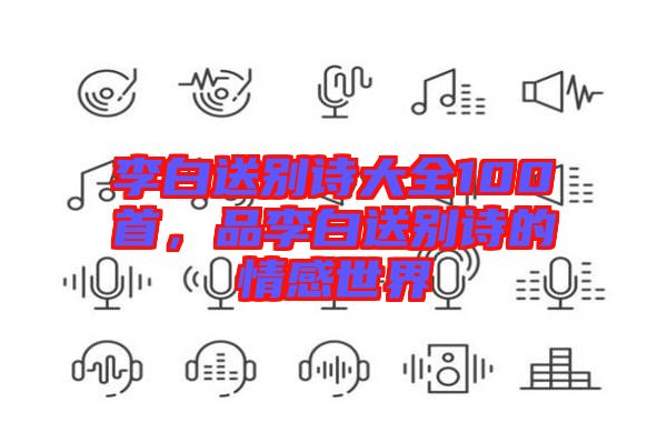 李白送別詩(shī)大全100首，品李白送別詩(shī)的情感世界