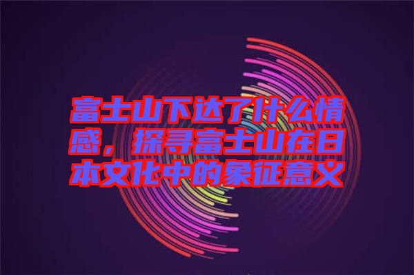 富士山下達了什么情感，探尋富士山在日本文化中的象征意義