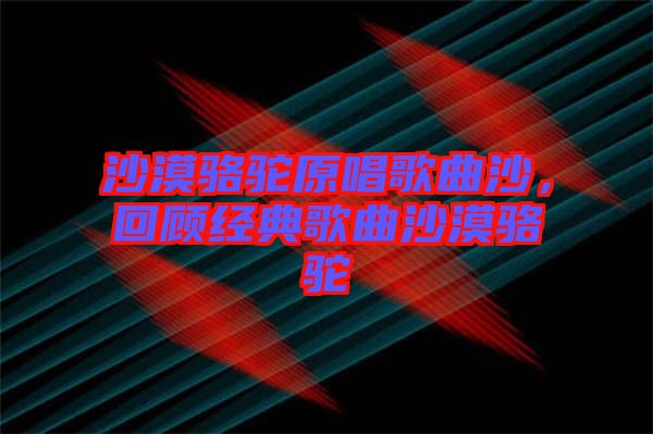 沙漠駱駝原唱歌曲沙，回顧經(jīng)典歌曲沙漠駱駝