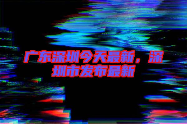 廣東深圳今天最新，深圳市發(fā)布最新