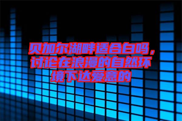 貝加爾湖畔適合白嗎，討論在浪漫的自然環(huán)境下達(dá)愛意的