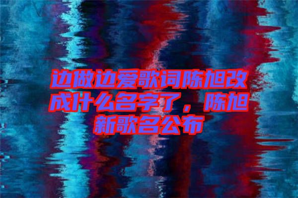 邊做邊愛歌詞陳旭改成什么名字了，陳旭新歌名公布