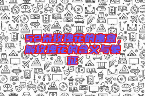 52朵玫瑰花的寓意，解玫瑰花的含義與象征