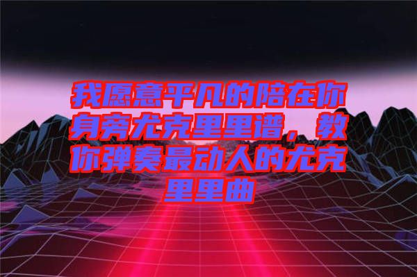 我愿意平凡的陪在你身旁尤克里里譜，教你彈奏最動人的尤克里里曲