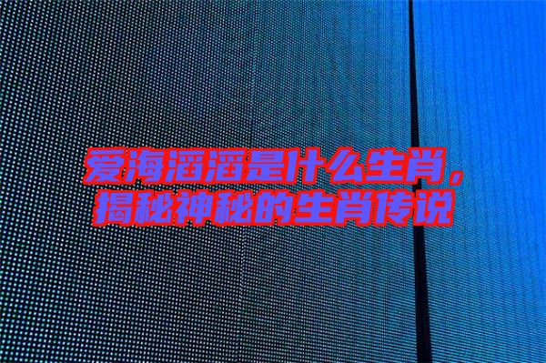 愛(ài)海滔滔是什么生肖，揭秘神秘的生肖傳說(shuō)