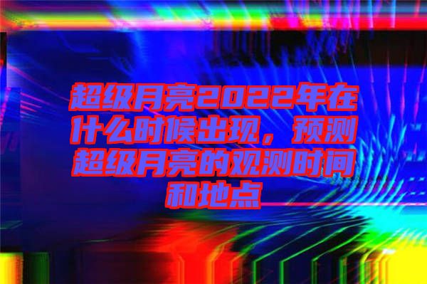 超級月亮2022年在什么時候出現(xiàn)，預(yù)測超級月亮的觀測時間和地點