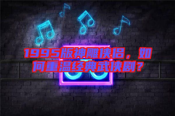 1995版神雕俠侶，如何重溫經(jīng)典武俠劇？