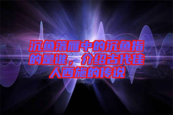 沉魚(yú)落雁中的沉魚(yú)指的是誰(shuí)，介紹古代佳人西施的傳說(shuō)