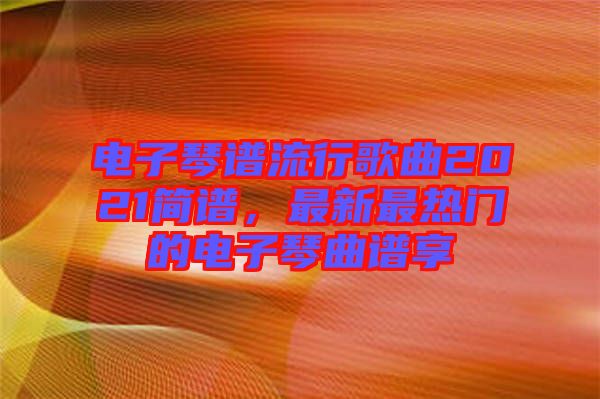 電子琴譜流行歌曲2021簡(jiǎn)譜，最新最熱門的電子琴曲譜享