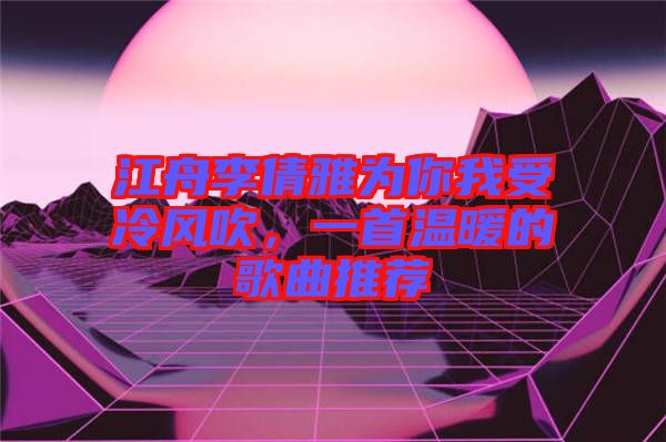 江舟李倩雅為你我受冷風(fēng)吹，一首溫暖的歌曲推薦