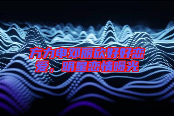 方力申鄧麗欣好好戀愛，明星戀情曝光