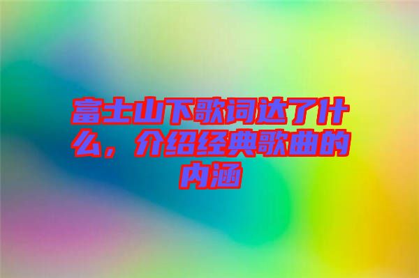 富士山下歌詞達(dá)了什么，介紹經(jīng)典歌曲的內(nèi)涵