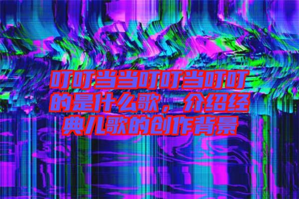 叮叮當(dāng)當(dāng)叮叮當(dāng)叮叮的是什么歌，介紹經(jīng)典兒歌的創(chuàng)作背景