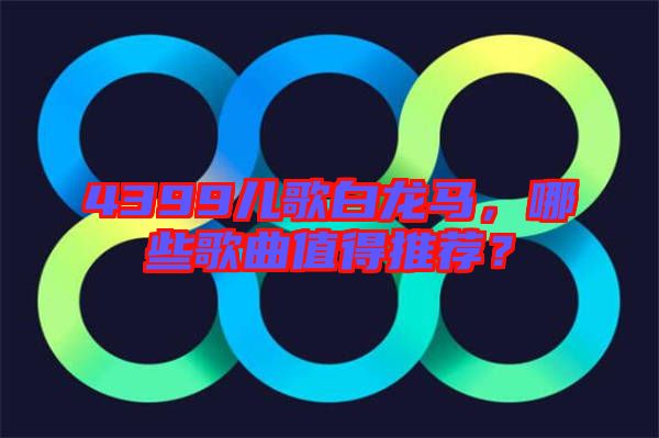 4399兒歌白龍馬，哪些歌曲值得推薦？