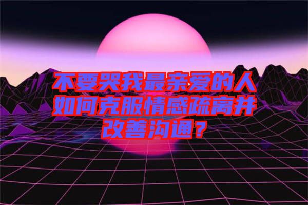 不要哭我最親愛的人如何克服情感疏離并改善溝通？