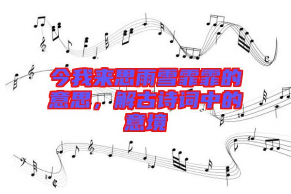 今我來思雨雪霏霏的意思，解古詩詞中的意境