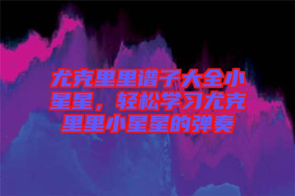 尤克里里譜子大全小星星，輕松學(xué)習(xí)尤克里里小星星的彈奏