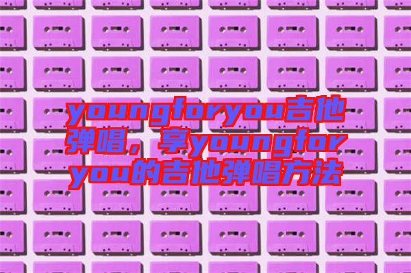 youngforyou吉他彈唱，享youngforyou的吉他彈唱方法