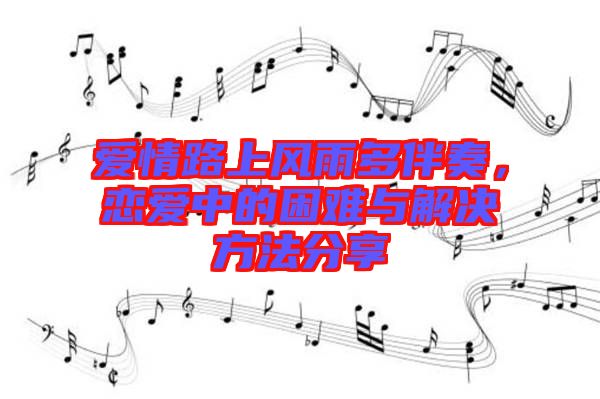 愛情路上風(fēng)雨多伴奏，戀愛中的困難與解決方法分享
