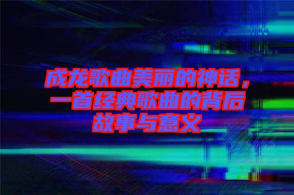 成龍歌曲美麗的神話，一首經(jīng)典歌曲的背后故事與意義