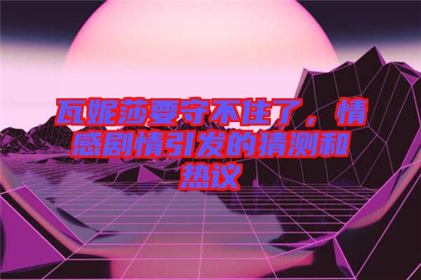 瓦妮莎要守不住了，情感劇情引發(fā)的猜測和熱議