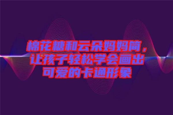 棉花糖和云朵媽媽簡(jiǎn)，讓孩子輕松學(xué)會(huì)畫(huà)出可愛(ài)的卡通形象