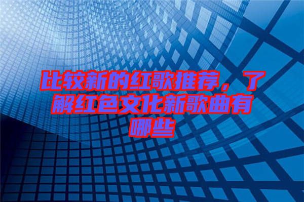 比較新的紅歌推薦，了解紅色文化新歌曲有哪些