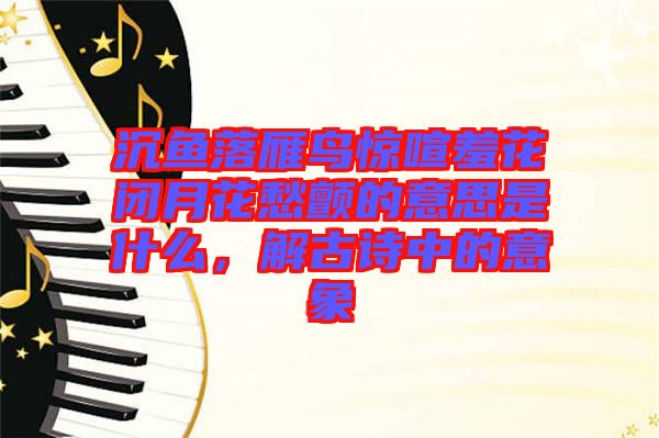 沉魚落雁鳥驚喧羞花閉月花愁顫的意思是什么，解古詩中的意象