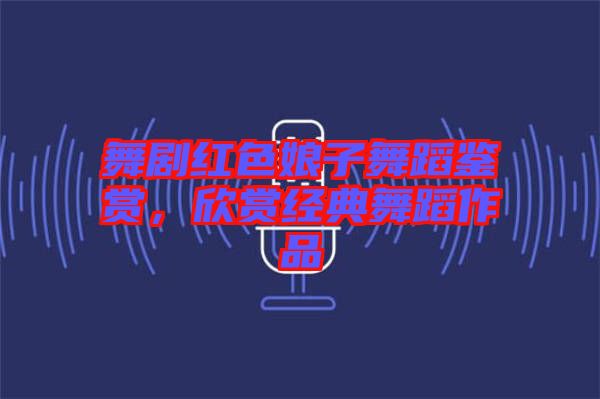 舞劇紅色娘子舞蹈鑒賞，欣賞經(jīng)典舞蹈作品